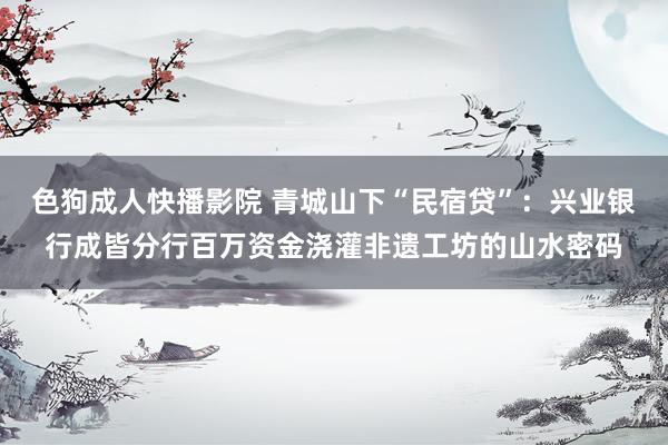 色狗成人快播影院 青城山下“民宿贷”:兴业银行成皆分行百万资金浇灌非遗工坊的山水密码