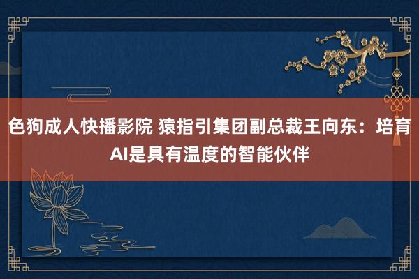 色狗成人快播影院 猿指引集团副总裁王向东:培育AI是具有温度的智能伙伴