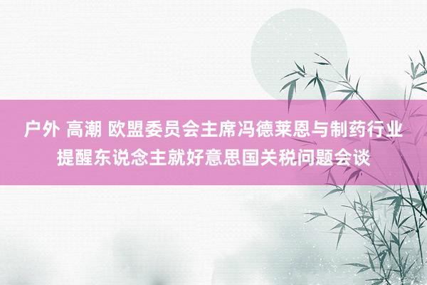 户外 高潮 欧盟委员会主席冯德莱恩与制药行业提醒东说念主就好意思国关税问题会谈