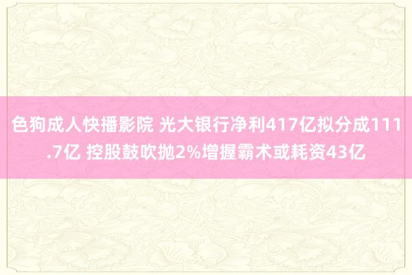 色狗成人快播影院 光大银行净利417亿拟分成111.7亿 控股鼓吹抛2%增握霸术或耗资43亿