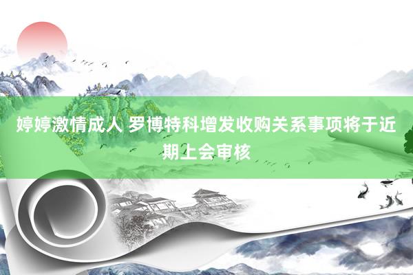 婷婷激情成人 罗博特科增发收购关系事项将于近期上会审核