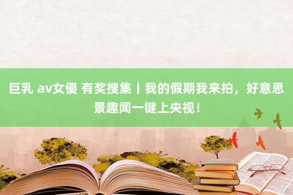 巨乳 av女優 有奖搜集丨我的假期我来拍，好意思景趣闻一键上央视！