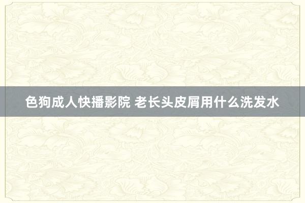 色狗成人快播影院 老长头皮屑用什么洗发水