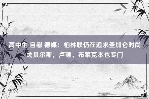 高中生 自慰 德媒:柏林联仍在追求圣加仑时尚戈贝尔斯,卢顿、布莱克本也专门
